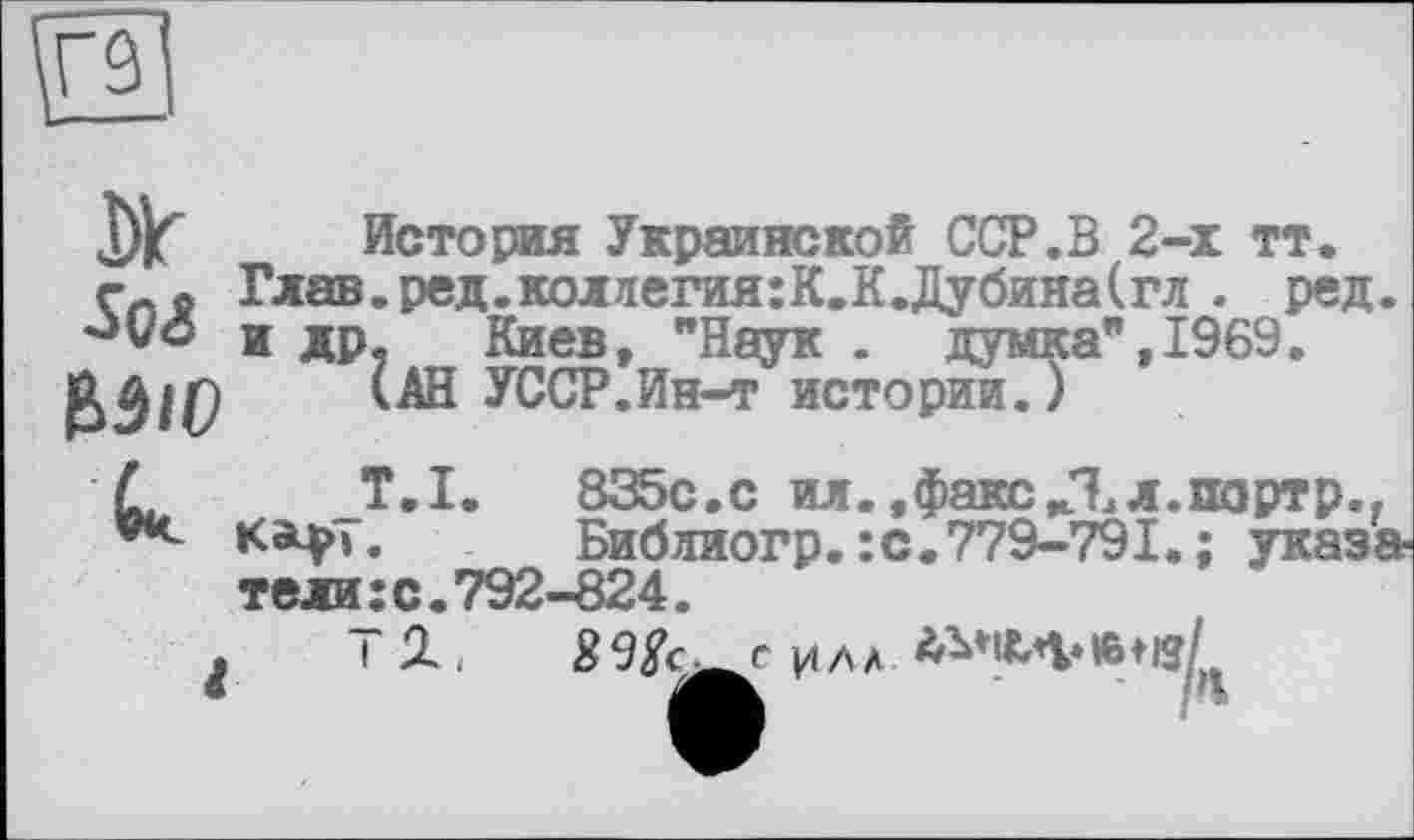 ﻿Dlr Soi bäio
История Украинской ССР.В 2-х тт. Глав.ред.коллегия:К.К.Дубина(гл . ред. и др, Киев, "Наук . думка”,1969.
(АН УССР.Ин-т истории.)
к
_Т.1.	835с.с ил. .факс/Ел.портр..
Библиогр.: с. 779-791. ; указатели : с. 792-824.
Т 1илл